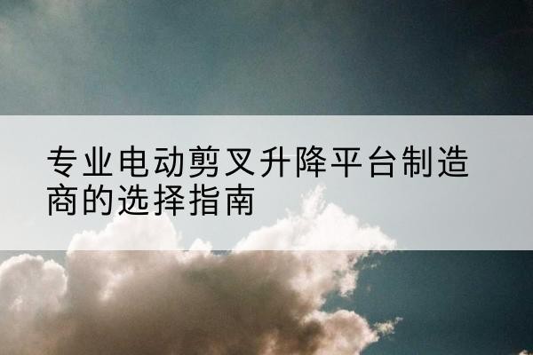 嵩县电动剪叉升降平台厂家-专业电动剪叉升降平台制造商的选择指南