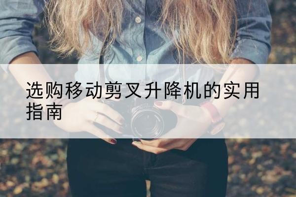 嵩县移动剪叉升降机怎么选-选购移动剪叉升降机的实用指南