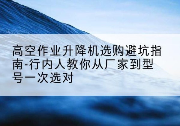 嵩县升降平台厂家-高空作业升降机选购避坑指南-行内人教你从厂家到型号一次选对