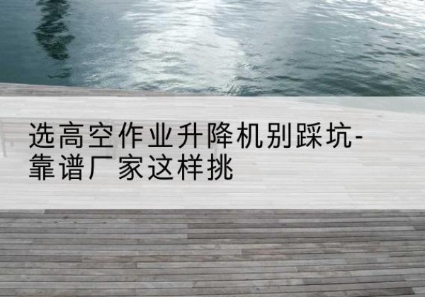 嵩县剪叉式升降机厂家-选高空作业升降机别踩坑-靠谱厂家这样挑