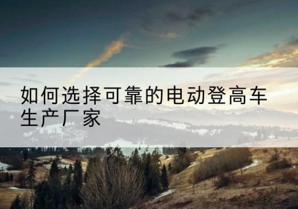 嵩县电动登高车厂家-如何选择可靠的电动登高车生产厂家