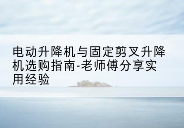 嵩县电动升降机怎么选-电动升降机与固定剪叉升降机选购指南-老师傅分享实用经验