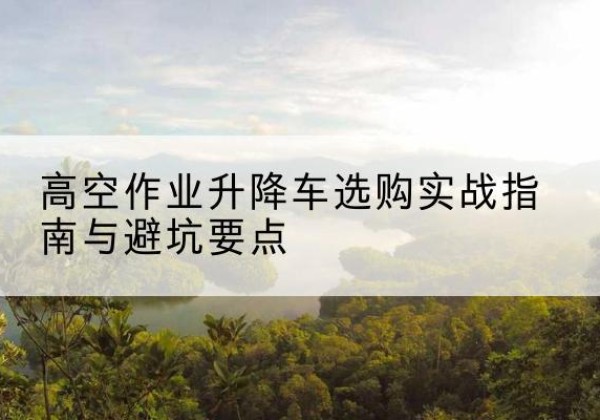 嵩县升降车怎么选-高空作业升降车选购实战指南与避坑要点