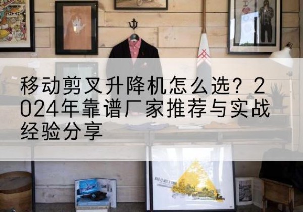 嵩县升降平台厂家推荐-移动剪叉升降机怎么选？2024年靠谱厂家推荐与实战经验分享