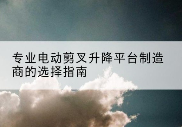 嵩县电动剪叉升降平台厂家-专业电动剪叉升降平台制造商的选择指南