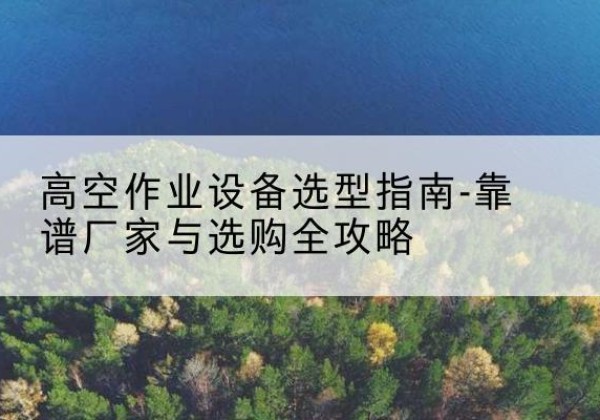 嵩县升降车厂家-高空作业设备选型指南-靠谱厂家与选购全攻略